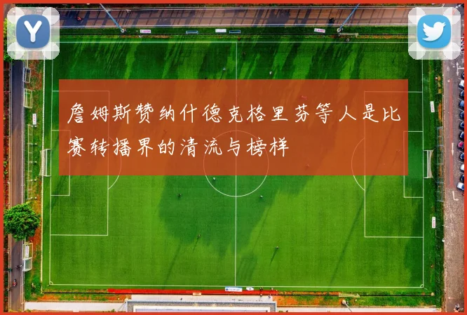 詹姆斯赞纳什德克格里芬等人是比赛转播界的清流与榜样