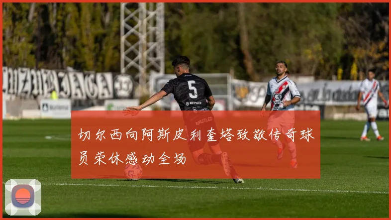 切尔西向阿斯皮利奎塔致敬传奇球员荣休感动全场