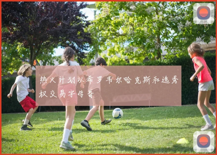 热火计划以希罗韦尔哈克斯和选秀权交易字母哥