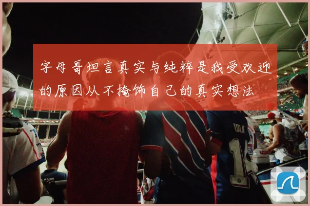 字母哥坦言真实与纯粹是我受欢迎的原因从不掩饰自己的真实想法