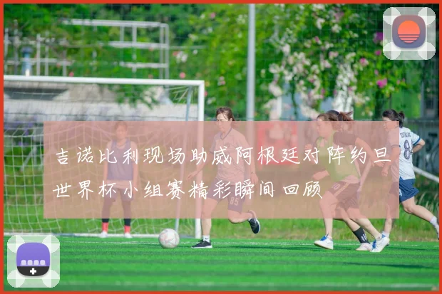 吉诺比利现场助威阿根廷对阵约旦世界杯小组赛精彩瞬间回顾