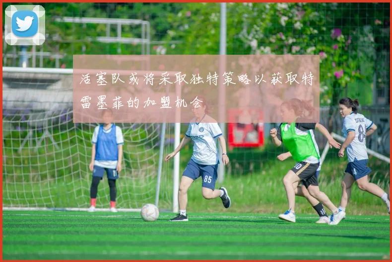 活塞队或将采取独特策略以获取特雷墨菲的加盟机会