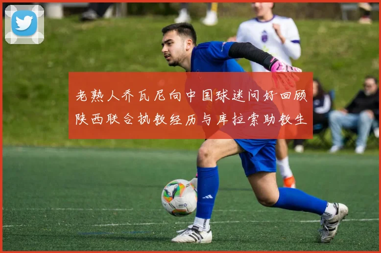 老熟人乔瓦尼向中国球迷问好回顾陕西联合执教经历与库拉索助教生活