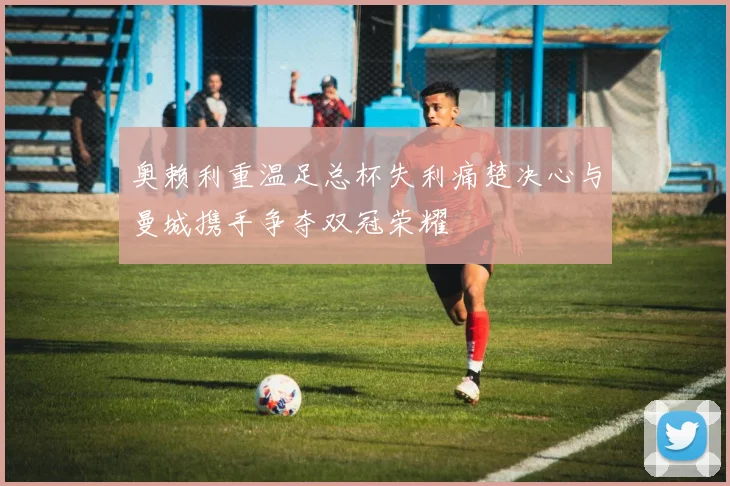 奥赖利重温足总杯失利痛楚决心与曼城携手争夺双冠荣耀