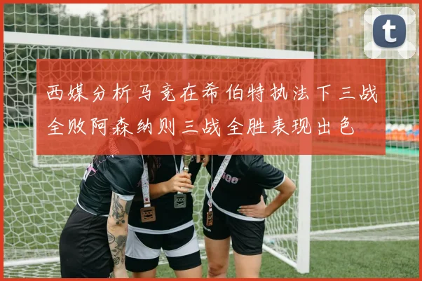 西媒分析马竞在希伯特执法下三战全败阿森纳则三战全胜表现出色