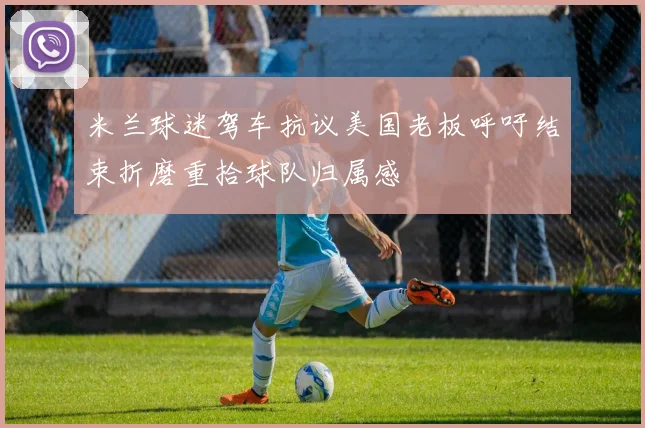 米兰球迷驾车抗议美国老板呼吁结束折磨重拾球队归属感