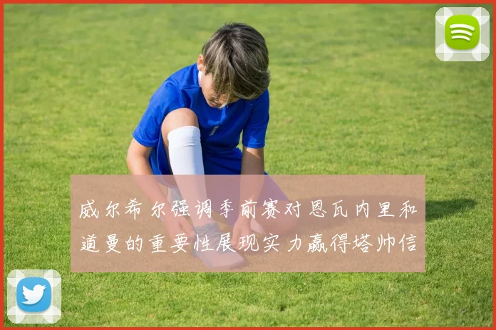 威尔希尔强调季前赛对恩瓦内里和道曼的重要性展现实力赢得塔帅信任
