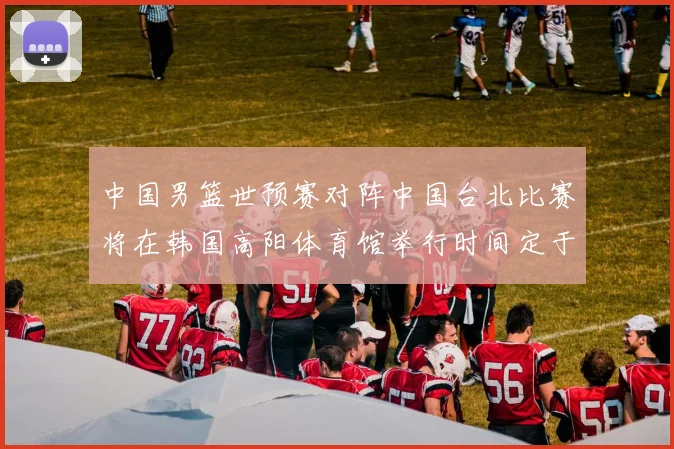 中国男篮世预赛对阵中国台北比赛将在韩国高阳体育馆举行时间定于7月6日
