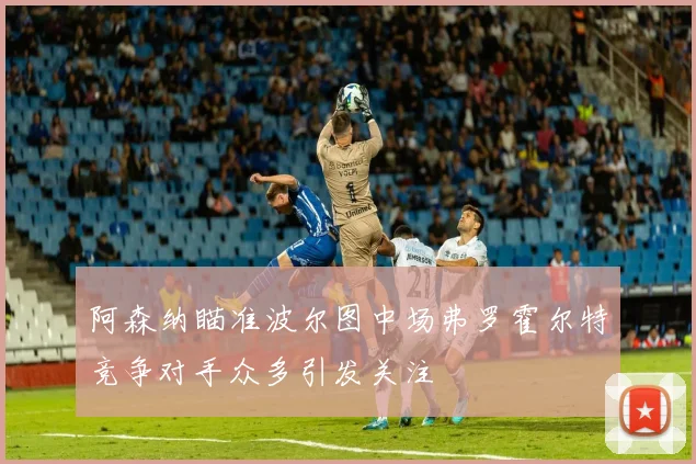 阿森纳瞄准波尔图中场弗罗霍尔特竞争对手众多引发关注