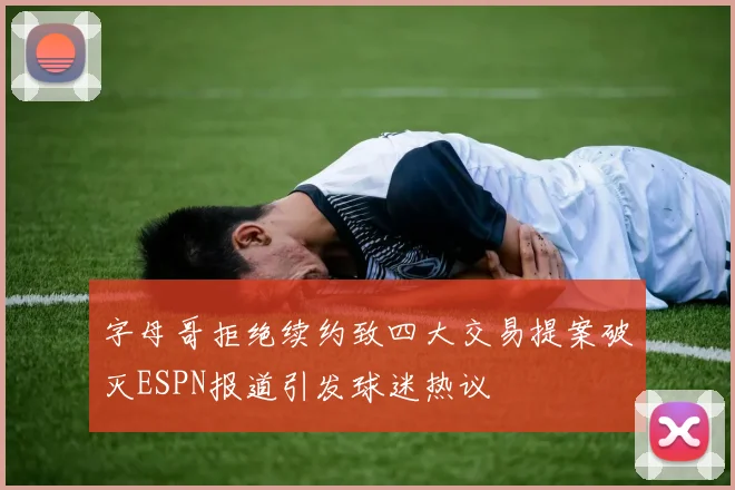 字母哥拒绝续约致四大交易提案破灭ESPN报道引发球迷热议