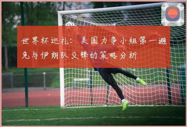 世界杯巡礼：美国力争小组第一避免与伊朗队交锋的策略分析