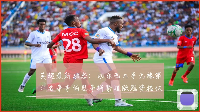 英超最新动态：切尔西几乎无缘第六名争夺伯恩茅斯紧追欧冠资格仅差三分