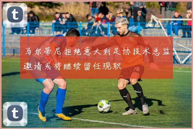 马尔蒂尼拒绝意大利足协技术总监邀请或将继续留任现职
