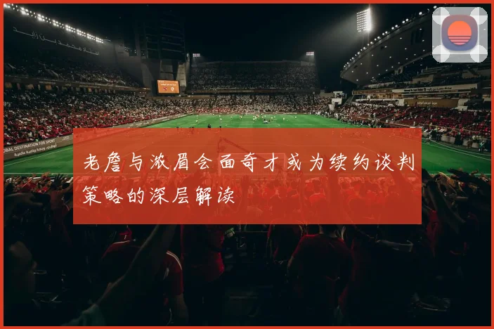 老詹与浓眉会面奇才或为续约谈判策略的深层解读