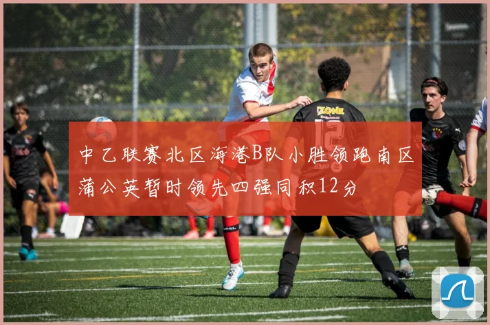 中乙联赛北区海港B队小胜领跑南区蒲公英暂时领先四强同积12分