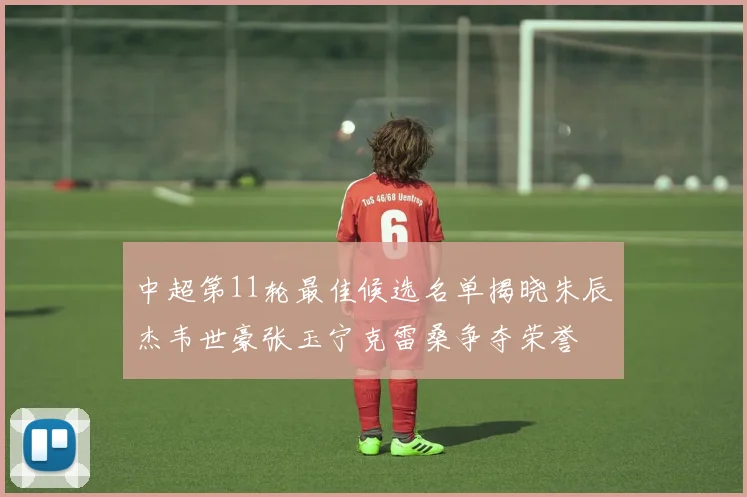 中超第11轮最佳候选名单揭晓朱辰杰韦世豪张玉宁克雷桑争夺荣誉