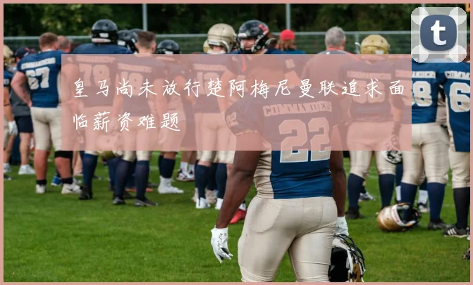 皇马尚未放行楚阿梅尼曼联追求面临薪资难题