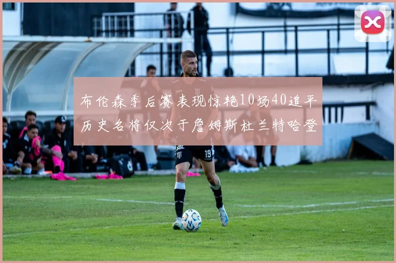 布伦森季后赛表现惊艳10场40追平历史名将仅次于詹姆斯杜兰特哈登