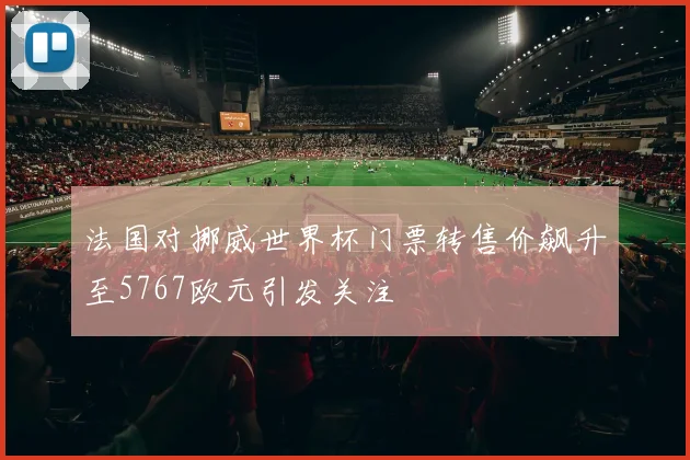 法国对挪威世界杯门票转售价飙升至5767欧元引发关注
