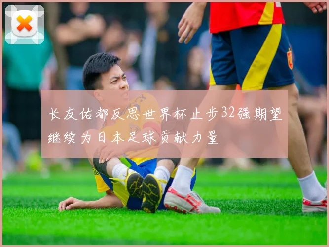 长友佑都反思世界杯止步32强期望继续为日本足球贡献力量