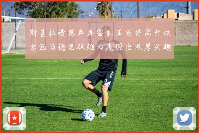 斯基拉透露库库雷利亚或将离开切尔西马德里双雄均表现出浓厚兴趣