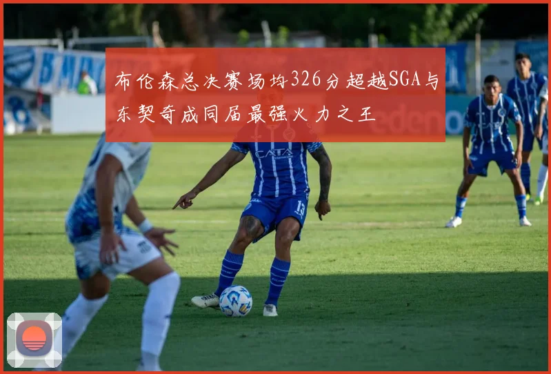 布伦森总决赛场均326分超越SGA与东契奇成同届最强火力之王
