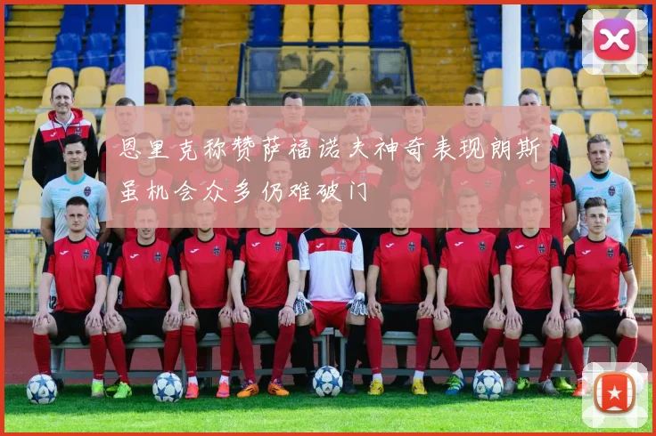 恩里克称赞萨福诺夫神奇表现朗斯虽机会众多仍难破门