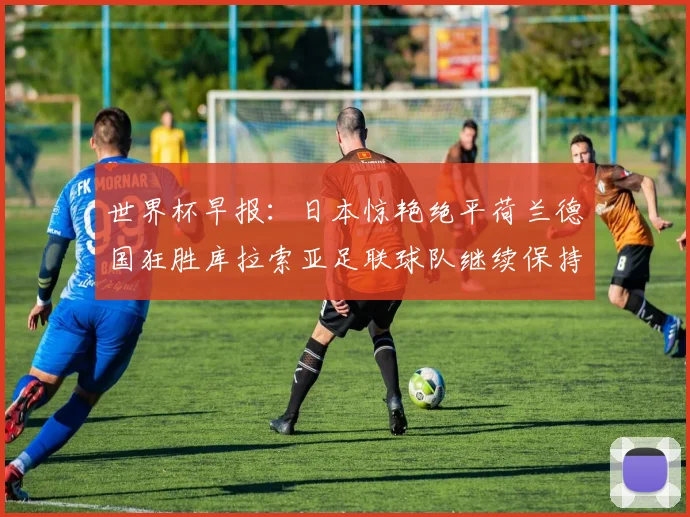 世界杯早报：日本惊艳绝平荷兰德国狂胜库拉索亚足联球队继续保持不败