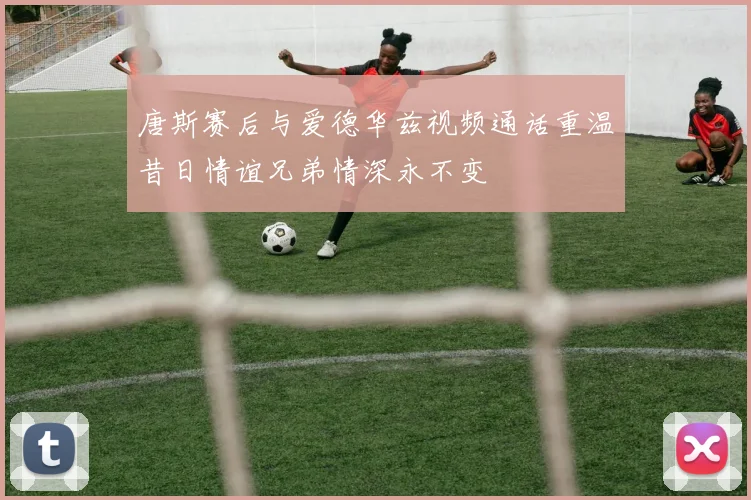 唐斯赛后与爱德华兹视频通话重温昔日情谊兄弟情深永不变