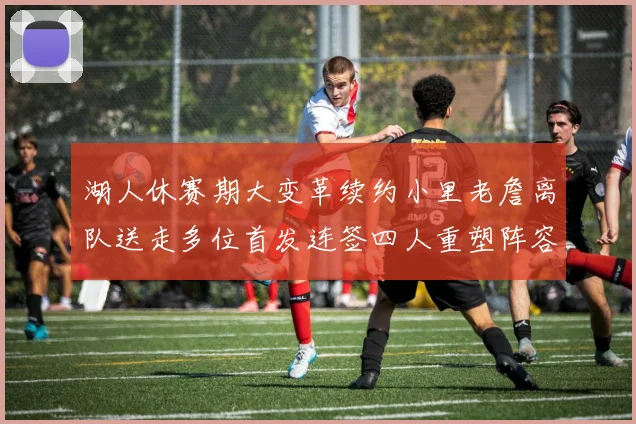 湖人休赛期大变革续约小里老詹离队送走多位首发连签四人重塑阵容